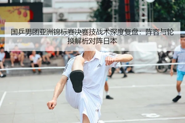 国乒男团亚洲锦标赛决赛技战术深度复盘：阵容与轮换解析对阵日本